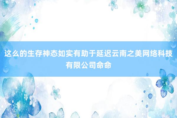这么的生存神态如实有助于延迟云南之美网络科技有限公司命命